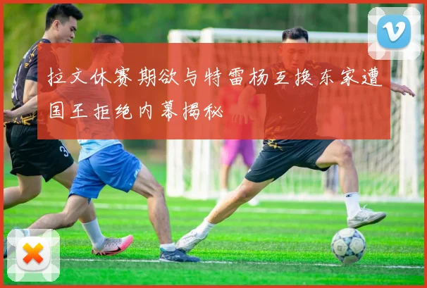 拉文休赛期欲与特雷杨互换东家遭国王拒绝内幕揭秘