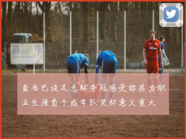 查洛巴谈足总杯夺冠感受称其为职业生涯首个成年队奖杯意义重大
