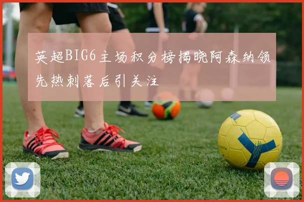 英超BIG6主场积分榜揭晓阿森纳领先热刺落后引关注