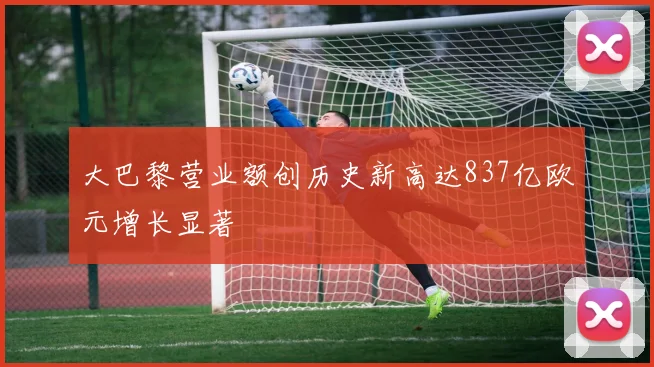 大巴黎营业额创历史新高达837亿欧元增长显著