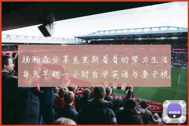 杨瀚森分享克里斯哥哥的努力生活每天早起一小时自学英语与妻子视频通话