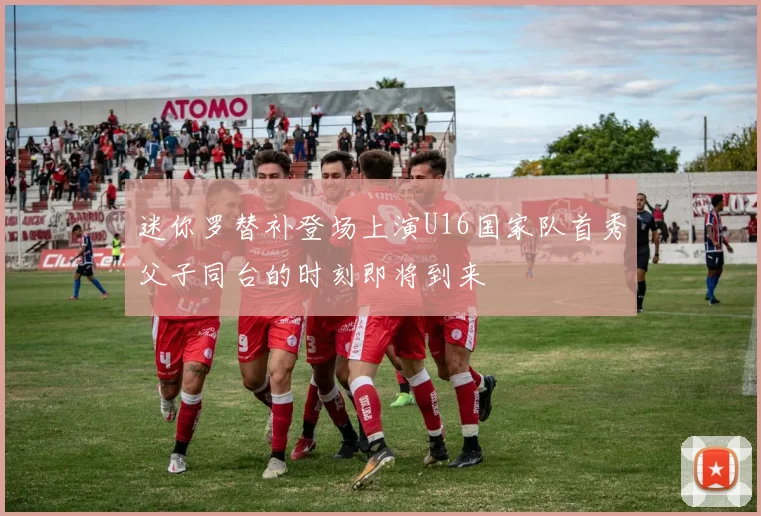迷你罗替补登场上演U16国家队首秀父子同台的时刻即将到来