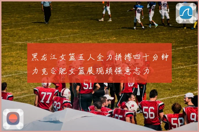 黑龙江女篮五人全力拼搏四十分钟力克合肥女篮展现顽强意志力