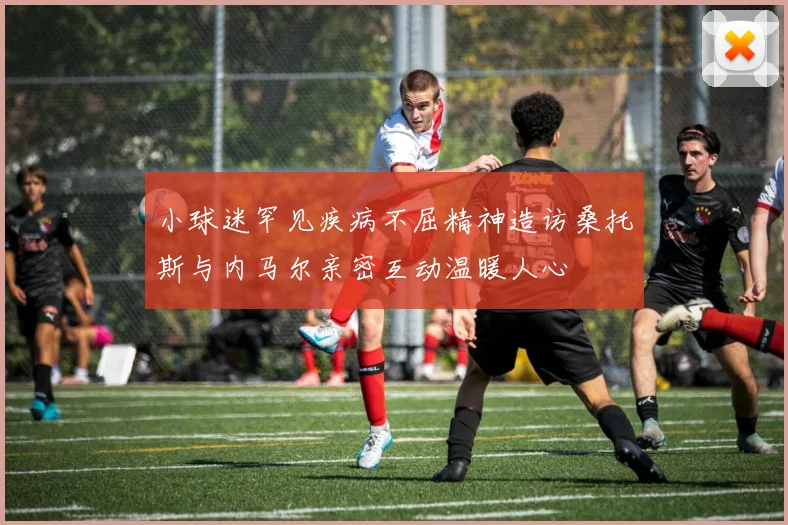 小球迷罕见疾病不屈精神造访桑托斯与内马尔亲密互动温暖人心