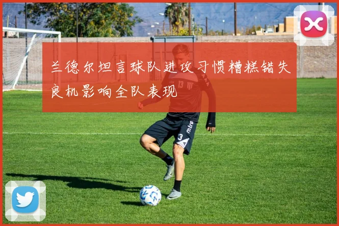 兰德尔坦言球队进攻习惯糟糕错失良机影响全队表现