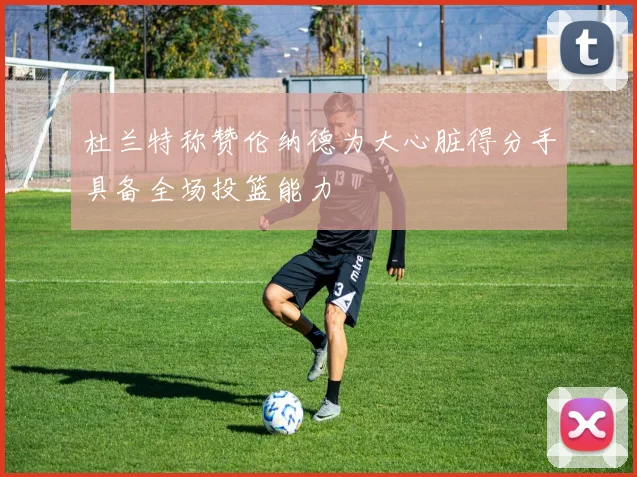 杜兰特称赞伦纳德为大心脏得分手具备全场投篮能力