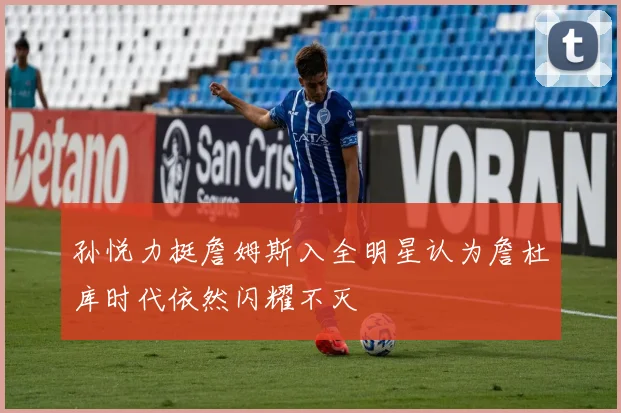 孙悦力挺詹姆斯入全明星认为詹杜库时代依然闪耀不灭
