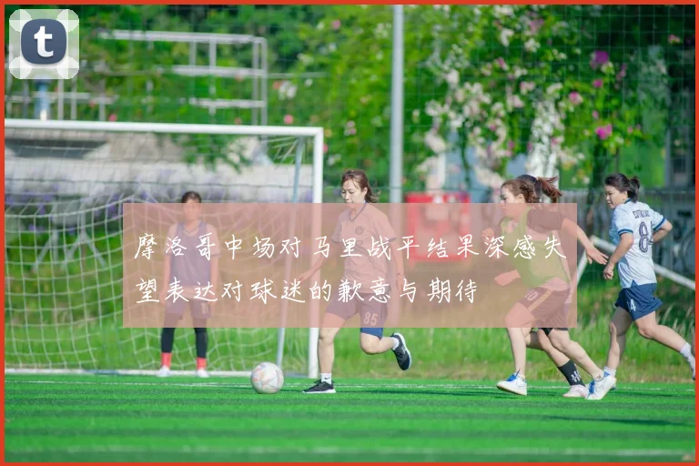 摩洛哥中场对马里战平结果深感失望表达对球迷的歉意与期待