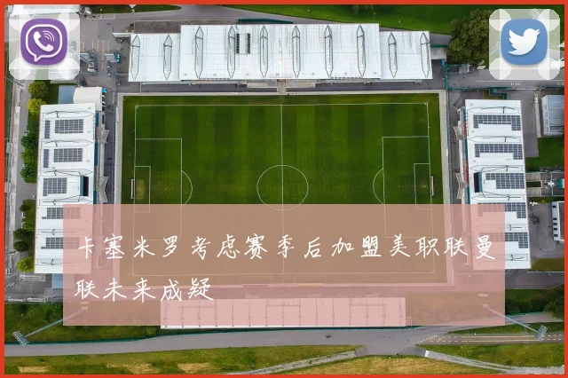 卡塞米罗考虑赛季后加盟美职联曼联未来成疑