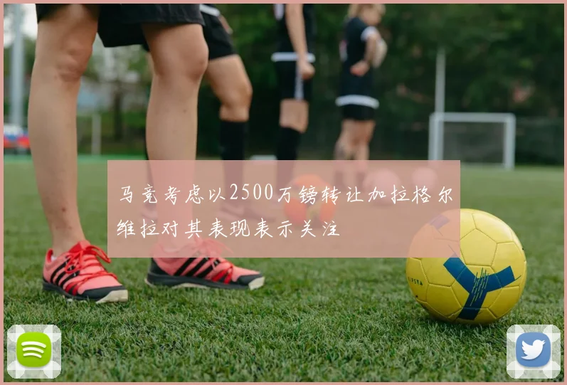 马竞考虑以2500万镑转让加拉格尔维拉对其表现表示关注