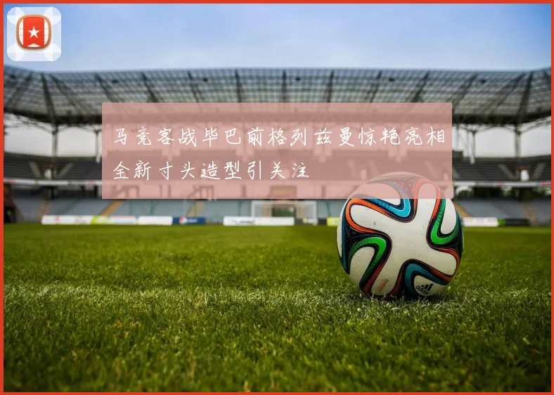马竞客战毕巴前格列兹曼惊艳亮相全新寸头造型引关注