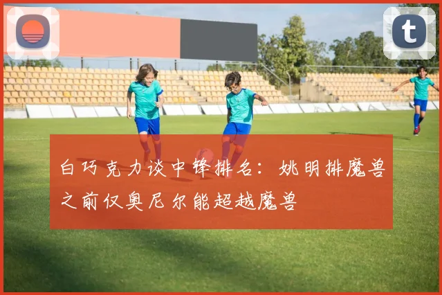 白巧克力谈中锋排名：姚明排魔兽之前仅奥尼尔能超越魔兽
