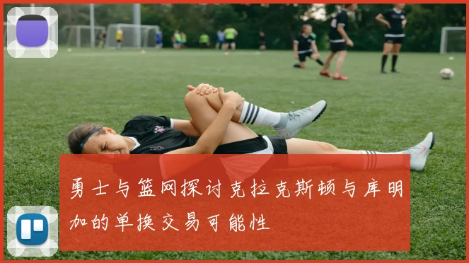 勇士与篮网探讨克拉克斯顿与库明加的单换交易可能性