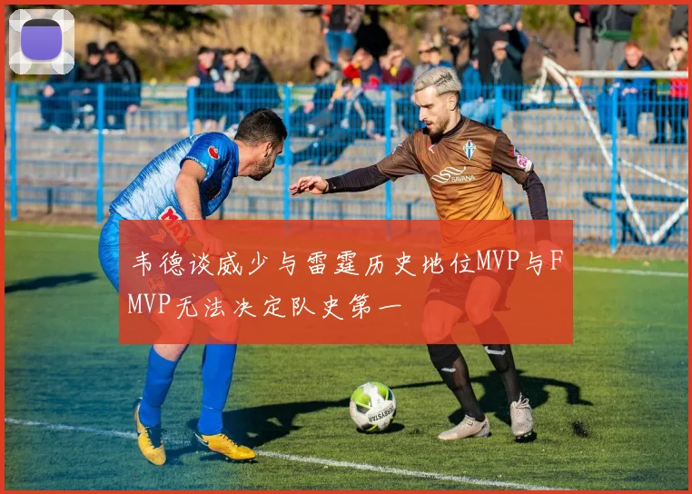 韦德谈威少与雷霆历史地位MVP与FMVP无法决定队史第一