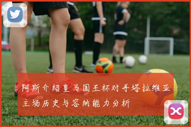 阿斯介绍皇马国王杯对手塔拉维亚主场历史与容纳能力分析
