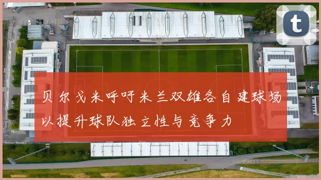 贝尔戈米呼吁米兰双雄各自建球场以提升球队独立性与竞争力