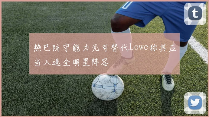热巴防守能力无可替代Lowe称其应当入选全明星阵容