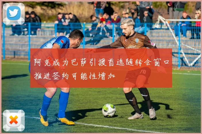 阿克成为巴萨引援首选随转会窗口推进签约可能性增加