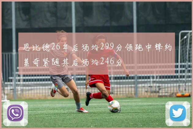 恩比德26年后场均299分领跑中锋约基奇紧随其后场均246分