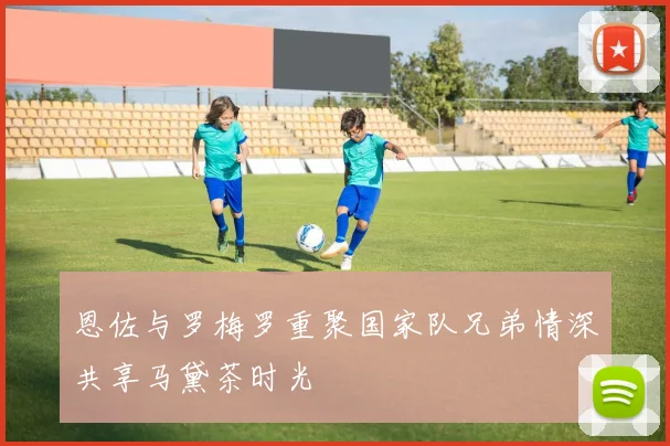 恩佐与罗梅罗重聚国家队兄弟情深共享马黛茶时光