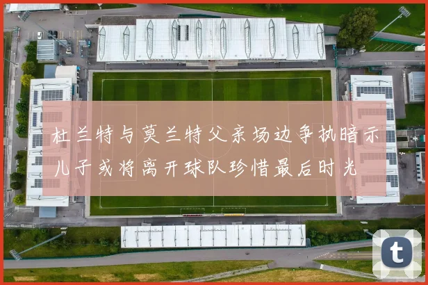 杜兰特与莫兰特父亲场边争执暗示儿子或将离开球队珍惜最后时光