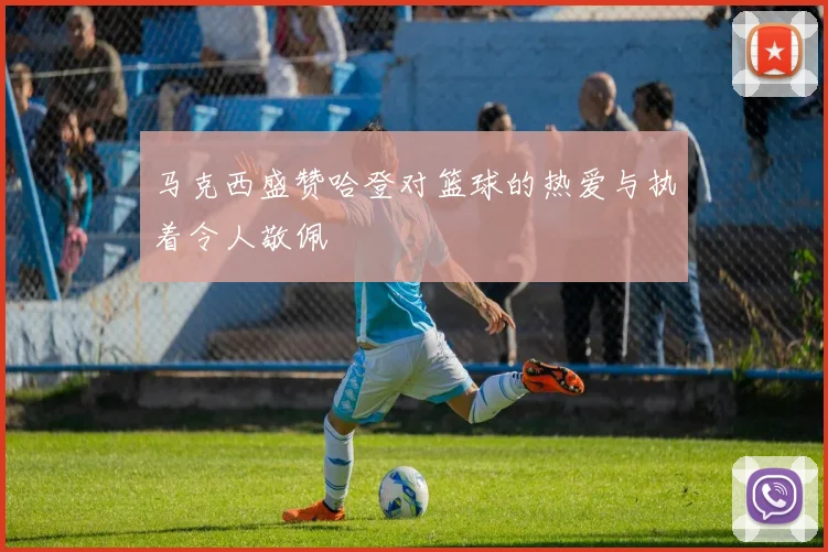 马克西盛赞哈登对篮球的热爱与执着令人敬佩