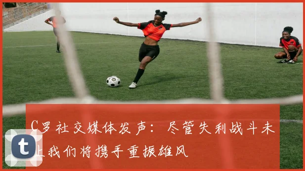 C罗社交媒体发声：尽管失利战斗未止我们将携手重振雄风