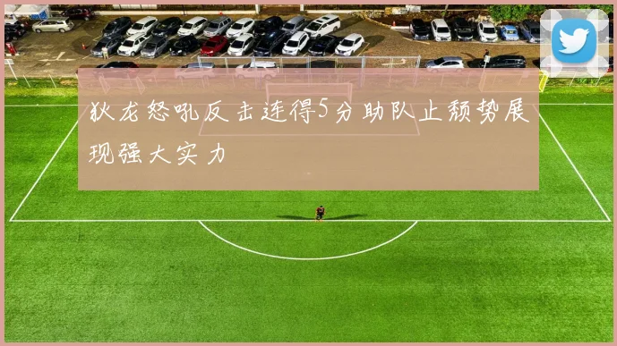 狄龙怒吼反击连得5分助队止颓势展现强大实力