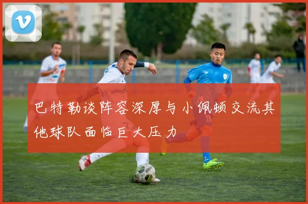 巴特勒谈阵容深厚与小佩顿交流其他球队面临巨大压力