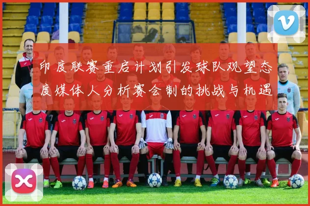 印度联赛重启计划引发球队观望态度媒体人分析赛会制的挑战与机遇