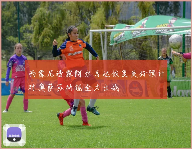 西蒙尼透露阿尔马达恢复良好预计对奥萨苏纳能全力出战