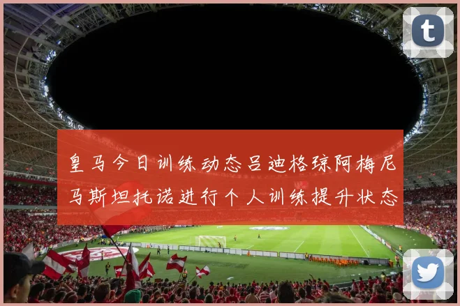 皇马今日训练动态吕迪格琼阿梅尼马斯坦托诺进行个人训练提升状态