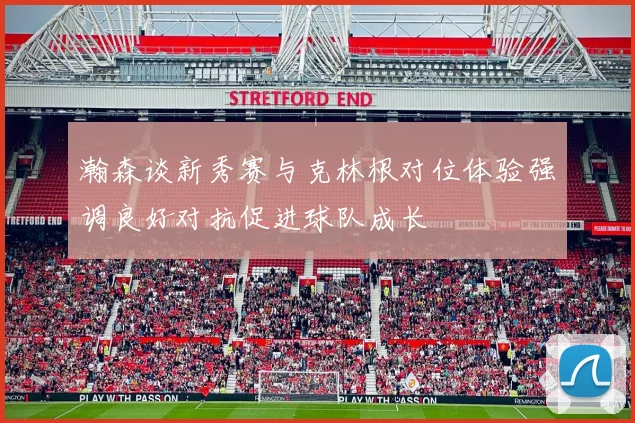 瀚森谈新秀赛与克林根对位体验强调良好对抗促进球队成长