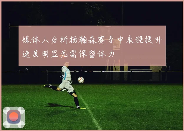 媒体人分析杨瀚森赛季中表现提升速度明显无需保留体力