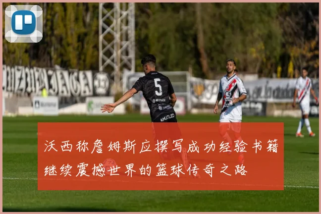 沃西称詹姆斯应撰写成功经验书籍继续震撼世界的篮球传奇之路