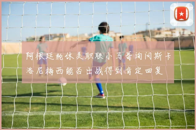 阿根廷轮休美职联小马哥询问斯卡洛尼梅西能否出战得到肯定回复