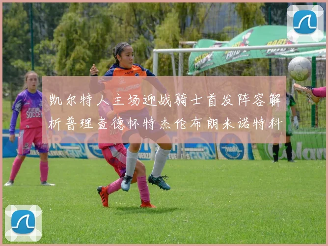 凯尔特人主场迎战骑士首发阵容解析普理查德怀特杰伦布朗米诺特科塔齐聚一堂