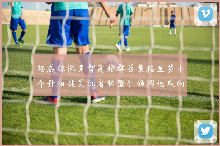 路威称保罗智商超群召集格里芬小乔丹组建复仇者联盟引领舆论风向