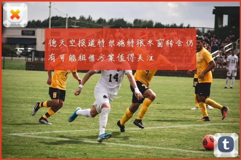 德天空报道特尔施特根冬窗转会仍有可能租借方案值得关注
