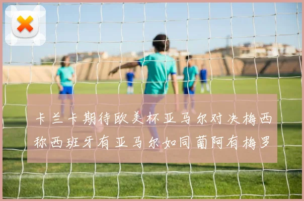 卡兰卡期待欧美杯亚马尔对决梅西称西班牙有亚马尔如同葡阿有梅罗
