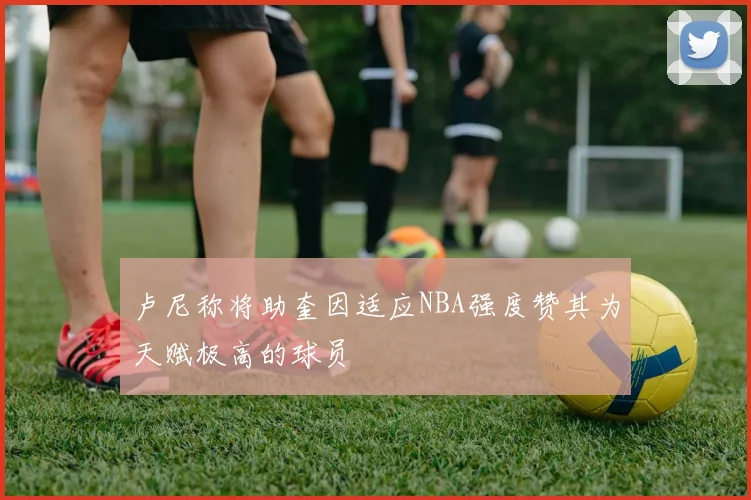 卢尼称将助奎因适应NBA强度赞其为天赋极高的球员