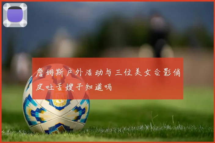 詹姆斯户外活动与三位美女合影俏皮吐舌嫂子知道吗
