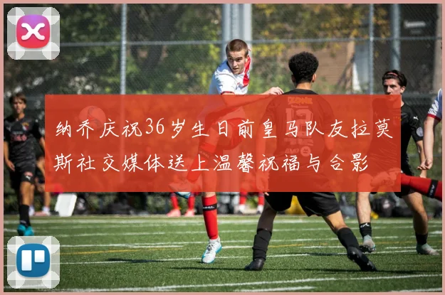 纳乔庆祝36岁生日前皇马队友拉莫斯社交媒体送上温馨祝福与合影