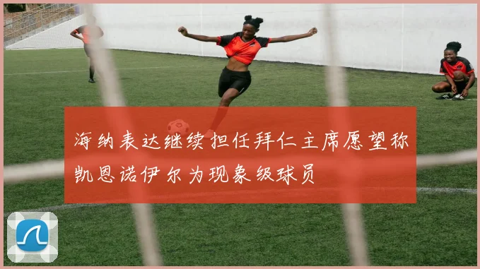 海纳表达继续担任拜仁主席愿望称凯恩诺伊尔为现象级球员