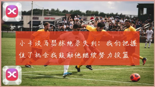 小卡谈马瑟林绝杀失利：我们把握住了机会我鼓励他继续努力投篮