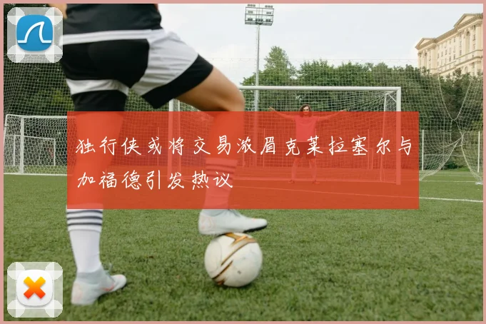 独行侠或将交易浓眉克莱拉塞尔与加福德引发热议